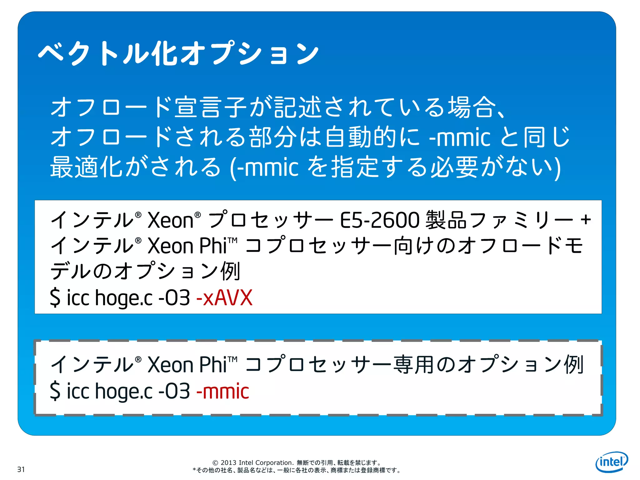 Intel Information Technology
© 2013 Intel Corporation. 無断での引用、転載を禁じます。
*その他の社名、製品名などは、一般に各社の表示、商標または登録商標です。31
-mmic
(-mmic )
® Xeon® E5-2600 +
® Xeon Phi™
$ icc hoge.c -O3 -xAVX
® Xeon Phi™
$ icc hoge.c -O3 -mmic
 
