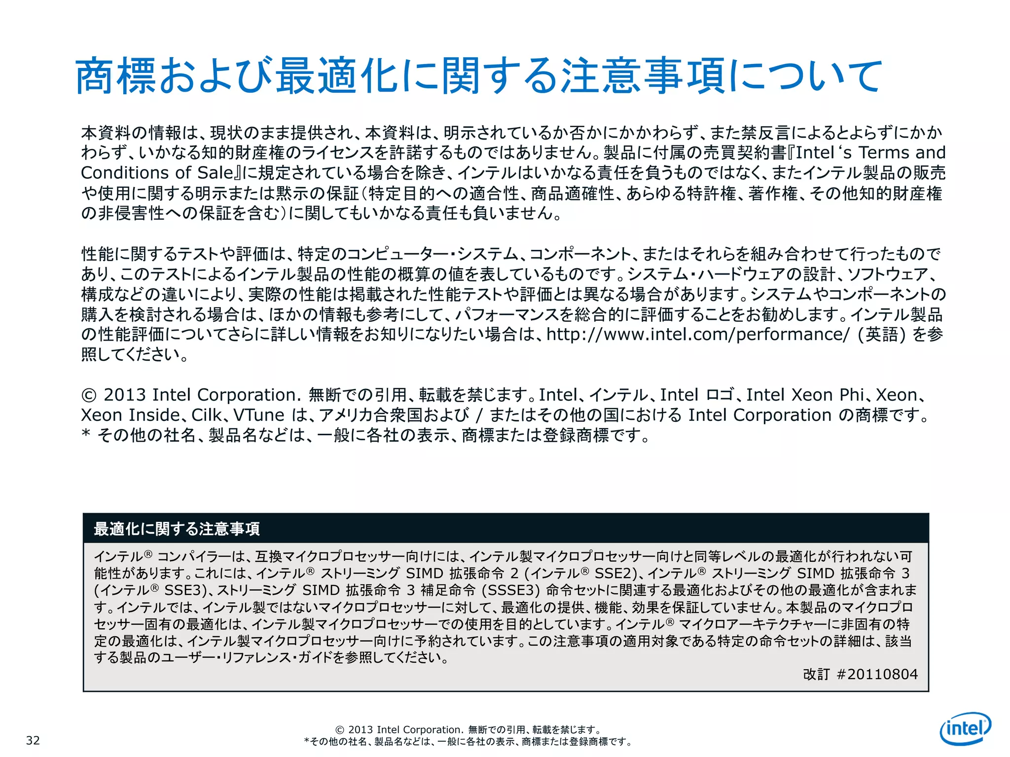 Intel Information Technology
© 2013 Intel Corporation. 無断での引用、転載を禁じます。
*その他の社名、製品名などは、一般に各社の表示、商標または登録商標です。32
最適化に関する注意事項
インテル® コンパイラーは、互換マイクロプロセッサー向けには、インテル製マイクロプロセッサー向けと同等レベルの最適化が行われない可
能性があります。これには、インテル® ストリーミング SIMD 拡張命令 2 (インテル® SSE2)、インテル® ストリーミング SIMD 拡張命令 3
(インテル® SSE3)、ストリーミング SIMD 拡張命令 3 補足命令 (SSSE3) 命令セットに関連する最適化およびその他の最適化が含まれま
す。インテルでは、インテル製ではないマイクロプロセッサーに対して、最適化の提供、機能、効果を保証していません。本製品のマイクロプロ
セッサー固有の最適化は、インテル製マイクロプロセッサーでの使用を目的としています。インテル® マイクロアーキテクチャーに非固有の特
定の最適化は、インテル製マイクロプロセッサー向けに予約されています。この注意事項の適用対象である特定の命令セットの詳細は、該当
する製品のユーザー・リファレンス・ガイドを参照してください。
改訂 #20110804
本資料の情報は、現状のまま提供され、本資料は、明示されているか否かにかかわらず、また禁反言によるとよらずにかか
わらず、いかなる知的財産権のライセンスを許諾するものではありません。製品に付属の売買契約書『Intel‘s Terms and
Conditions of Sale』に規定されている場合を除き、インテルはいかなる責任を負うものではなく、またインテル製品の販売
や使用に関する明示または黙示の保証（特定目的への適合性、商品適確性、あらゆる特許権、著作権、その他知的財産権
の非侵害性への保証を含む）に関してもいかなる責任も負いません。
性能に関するテストや評価は、特定のコンピューター・システム、コンポーネント、またはそれらを組み合わせて行ったもので
あり、このテストによるインテル製品の性能の概算の値を表しているものです。システム・ハードウェアの設計、ソフトウェア、
構成などの違いにより、実際の性能は掲載された性能テストや評価とは異なる場合があります。システムやコンポーネントの
購入を検討される場合は、ほかの情報も参考にして、パフォーマンスを総合的に評価することをお勧めします。インテル製品
の性能評価についてさらに詳しい情報をお知りになりたい場合は、http://www.intel.com/performance/ (英語) を参
照してください。
© 2013 Intel Corporation. 無断での引用、転載を禁じます。Intel、インテル、Intel ロゴ、Intel Xeon Phi、Xeon、
Xeon Inside、Cilk、VTune は、アメリカ合衆国および / またはその他の国における Intel Corporation の商標です。
* その他の社名、製品名などは、一般に各社の表示、商標または登録商標です。
商標および最適化に関する注意事項について
 