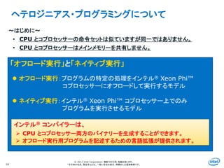 Intel Information Technology
© 2013 Intel Corporation. 無断での引用、転載を禁じます。
*その他の社名、製品名などは、一般に各社の表示、商標または登録商標です。16
ヘテロジニアス・プログラミングについて
～はじめに～
• CPU とコプロセッサーの命令セットは似ていますが同一ではありません。
• CPU とコプロセッサーはメインメモリーを共有しません。
「オフロード実行」と「ネイティブ実行」
 オフロード実行：プログラムの特定の処理をインテル® Xeon Phi™
コプロセッサーにオフロードして実行するモデル
 ネイティブ実行：インテル® Xeon Phi™ コプロセッサー上でのみ
プログラムを実行させるモデル
インテル® コンパイラーは、
 CPU とコプロセッサー両方のバイナリーを生成することができます。
 オフロード実行用プログラムを記述するための言語拡張が提供されます。
 