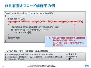 Intel Information Technology
© 2013 Intel Corporation. 無断での引用、転載を禁じます。
*その他の社名、製品名などは、一般に各社の表示、商標または登録商標です。
非共有型オフロード修飾子の例
22
float reduction(float *data, int numberOf)
{
float ret = 0.f;
#pragma offload target(mic) in(data:length(numberOf))
{
#pragma omp parallel for reduction(+:ret)
for (int i=0; i < numberOf; ++i)
ret += data[i];
}
return ret;
}
$ source /opt/intel/bin/compilervars.sh intel64
$ icc sample_offload.c –O2 –openmp –o sample_offload
$ ./sample_offload
インテル® コンパイラーによるコンパイルと実行例:
← 環境設定
← コンパイル
← 実行
ノート: “length”修飾子に指定する値は要素
数でありバイト数ではない。
コンパイラーはデータタイプをすでに
知っている。
 