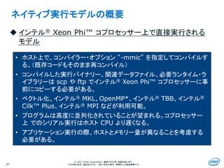 Intel Information Technology
© 2013 Intel Corporation. 無断での引用、転載を禁じます。
*その他の社名、製品名などは、一般に各社の表示、商標または登録商標です。24
ネイティブ実行モデルの概要
 インテル® Xeon Phi™ コプロセッサー上で直接実行される
モデル
• ホスト上で、コンパイラー・オプション “-mmic” を指定してコンパイルす
る。（既存コードもそのまま再コンパイル）
• コンパイルした実行バイナリー、関連データファイル、必要ランタイム・ラ
イブラリーは scp や ftp でインテル® Xeon Phi™ コプロセッサーに事
前にコピーする必要がある。
• ベクトル化、インテル® MKL、OpenMP*、インテル® TBB、インテル®
Cilk™ Plus、インテル® MPI などが利用可能。
• プログラムは高度に並列化されていることが望まれる。コプロセッサー
上 でのシリアル実行はホスト CPU より遅くなる。
• アプリケーション実行の際、ホストとメモリー量が異なることを考慮する
必要がある。
 