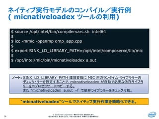 Intel Information Technology
© 2013 Intel Corporation. 無断での引用、転載を禁じます。
*その他の社名、製品名などは、一般に各社の表示、商標または登録商標です。
ネイティブ実行モデルのコンパイル／実行例
( micnativeloadex ツールの利用)
26
$ source /opt/intel/bin/compilervars.sh intel64
$
$ icc -mmic -openmp omp_app.cpp
$
$ export SINK_LD_LIBRARY_PATH=/opt/intel/composerxe/lib/mic
$
$ /opt/intel/mic/bin/micnativeloadex a.out
ノート: SINK_LD_LIBRARY_PATH 環境変数に MIC 用のランタイム・ライブラリーの
ディレクトリーを設定することで、micnativeloadex が自動で必要な依存ライブラ
リーをコプロセッサーにコピーする。
また “micnativeloadex a.out -l” で依存ライブラリーをチェック可能。
“micnativeloadex”ツールでネイティブ実行作業を簡略化できる。
 
