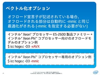 Intel Information Technology
© 2013 Intel Corporation. 無断での引用、転載を禁じます。
*その他の社名、製品名などは、一般に各社の表示、商標または登録商標です。31
-mmic
(-mmic )
® Xeon® E5-2600 +
® Xeon Phi™
$ icc hoge.c -O3 -xAVX
® Xeon Phi™
$ icc hoge.c -O3 -mmic
 