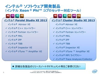 Intel Information Technology
© 2013 Intel Corporation. 無断での引用、転載を禁じます。
*その他の社名、製品名などは、一般に各社の表示、商標または登録商標です。
インテル® Paralel Studio XE 2013
インテル® Advisor XE
 インテル® C++ コンパイラー
 インテル® Fortran コンパイラー
 インテル® MKL
インテル® IPP
 インテル® TBB
インテル® Inspector XE
 インテル® VTune ™ Amplifier XE
インテル® ソフトウェア開発製品
（インテル Xeon ® Phi™ コプロセッサー対応ツール）
4
 詳細は各製品のリリースノートやドキュメント等をご参照ください
インテル® Cluster Studio XE 2013
インテル® Advisor XE
 インテル® C++ コンパイラー
 インテル® Fortran コンパイラー
 インテル® MKL
インテル® IPP
 インテル® TBB
インテル® Inspector XE
 インテル® VTune ™ Amplifier XE
 インテル® MPI ライブラリー
 インテル® Trace Analyzer/Collector
 