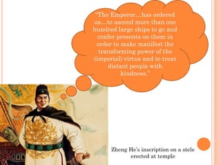 “The Emperor…has ordered
us…to ascend more than one
hundred large ships to go and
confer presents on them in
order to make manifest the
transforming power of the
(imperial) virtue and to treat
distant people with
kindness.”
Zheng He’s inscription on a stele
erected at temple
 
