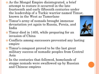  As the Mongol Empire disintegrated, a brief
attempt to restore it occurred in the late
fourteenth and early fifteenth centuries under
the leadership of a Turkic warrior named Timur,
known in the West as Tamerlane
 Timur’s army of nomads brought immense
devastation yet again to Russia, Persia, and
India
 Timur died in 1405, while preparing for an
invasion of China
 Conflicts among successors prevented any lasting
empire
 Timur’s conquest proved to be the last great
military success of nomadic peoples from Central
Asia
 In the centuries that followed, homelands of
steppe nomads were swallowed up by Russian
and Chinese empires
 