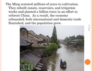 The Ming restored millions of acres to cultivation.
They rebuilt canals, reservoirs, and irrigation
works and planted a billion trees in an effort to
reforest China. As a result, the economy
rebounded, both international and domestic trade
flourished, and the population grew.
E.Napp
 