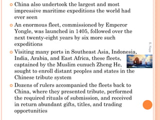 China also undertook the largest and most
impressive maritime expeditions the world had
ever seen
 An enormous fleet, commissioned by Emperor
Yongle, was launched in 1405, followed over the
next twenty-eight years by six more such
expeditions
 Visiting many ports in Southeast Asia, Indonesia,
India, Arabia, and East Africa, these fleets,
captained by the Muslim eunuch Zheng He,
sought to enroll distant peoples and states in the
Chinese tribute system
 Dozens of rulers accompanied the fleets back to
China, where they presented tribute, performed
the required rituals of submission, and received
in return abundant gifts, titles, and trading
opportunities
E.Napp
 