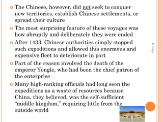  The Chinese, however, did not seek to conquer
new territories, establish Chinese settlements, or
spread their culture
 The most surprising feature of these voyages was
how abruptly and deliberately they were ended
 After 1433, Chinese authorities simply stopped
such expeditions and allowed this enormous and
expensive fleet to deteriorate in port
 Part of the reason involved the death of the
emperor Yongle, who had been the chief patron of
the enterprise
 Many high-ranking officials had long seen the
expeditions as a waste of resources because
China, they believed, was the self-sufficient
“middle kingdom,” requiring little from the
outside world
E.Napp
 