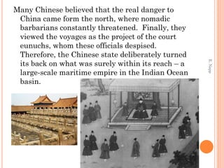 Many Chinese believed that the real danger to
China came form the north, where nomadic
barbarians constantly threatened. Finally, they
viewed the voyages as the project of the court
eunuchs, whom these officials despised.
Therefore, the Chinese state deliberately turned
its back on what was surely within its reach – a
large-scale maritime empire in the Indian Ocean
basin.
E.Napp
 