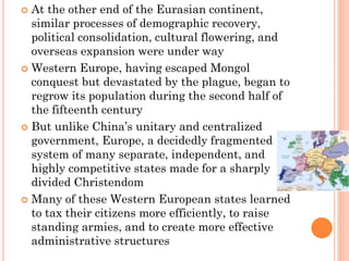  At the other end of the Eurasian continent,
similar processes of demographic recovery,
political consolidation, cultural flowering, and
overseas expansion were under way
 Western Europe, having escaped Mongol
conquest but devastated by the plague, began to
regrow its population during the second half of
the fifteenth century
 But unlike China’s unitary and centralized
government, Europe, a decidedly fragmented
system of many separate, independent, and
highly competitive states made for a sharply
divided Christendom
 Many of these Western European states learned
to tax their citizens more efficiently, to raise
standing armies, and to create more effective
administrative structures
 