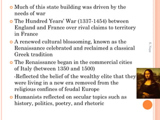  Much of this state building was driven by the
needs of war
 The Hundred Years’ War (1337-1454) between
England and France over rival claims to territory
in France
 A renewed cultural blossoming, known as the
Renaissance celebrated and reclaimed a classical
Greek tradition
 The Renaissance began in the commercial cities
of Italy (between 1350 and 1500)
-Reflected the belief of the wealthy elite that they
were living in a new era removed from the
religious confines of feudal Europe
 Humanists reflected on secular topics such as
history, politics, poetry, and rhetoric
E.Napp
 