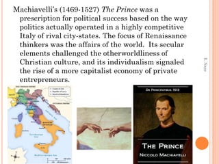 Machiavelli’s (1469-1527) The Prince was a
prescription for political success based on the way
politics actually operated in a highly competitive
Italy of rival city-states. The focus of Renaissance
thinkers was the affairs of the world. Its secular
elements challenged the otherworldliness of
Christian culture, and its individualism signaled
the rise of a more capitalist economy of private
entrepreneurs.
E.Napp
 
