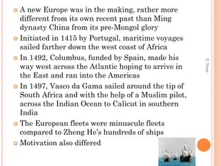  A new Europe was in the making, rather more
different from its own recent past than Ming
dynasty China from its pre-Mongol glory
 Initiated in 1415 by Portugal, maritime voyages
sailed farther down the west coast of Africa
 In 1492, Columbus, funded by Spain, made his
way west across the Atlantic hoping to arrive in
the East and ran into the Americas
 In 1497, Vasco da Gama sailed around the tip of
South Africa and with the help of a Muslim pilot,
across the Indian Ocean to Calicut in southern
India
 The European fleets were minuscule fleets
compared to Zheng He’s hundreds of ships
 Motivation also differed
E.Napp
 