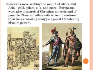 Europeans were seeking the wealth of Africa and
Asia – gold, spices, silk, and more. Europeans
were also in search of Christian converts and of
possible Christian allies with whom to continue
their long crusading struggle against threatening
Muslim powers.
 