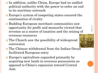  In addition, unlike China, Europe had no unified
political authority with the power to order an end
to its maritime outreach
 Europe’s system of competing states ensured the
continuation of rivalry
 Budding European merchant communities saw
opportunity for profit and monarchs viewed that
revenue as a source of taxation and the seizing of
overseas resources
 The Church saw the possibility of widespread
conversion
 The Chinese withdrawal from the Indian Ocean
facilitated European entry
 Europe’s agriculture expanded primarily by
acquiring new lands in overseas possessions as
opposed to China’s expansion toward Central
Asia
E.Napp
 
