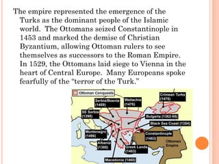 The empire represented the emergence of the
Turks as the dominant people of the Islamic
world. The Ottomans seized Constantinople in
1453 and marked the demise of Christian
Byzantium, allowing Ottoman rulers to see
themselves as successors to the Roman Empire.
In 1529, the Ottomans laid siege to Vienna in the
heart of Central Europe. Many Europeans spoke
fearfully of the “terror of the Turk.”
 