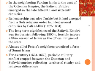  In the neighboring Persian lands to the east of
the Ottoman Empire, the Safavid Empire
emerged in the late fifteenth and sixteenth
centuries
 Its leadership was also Turkic but it had emerged
from a Sufi religious order founded several
centuries by Safi al-Din (1252-1334)
 The long-term significance of the Safavid Empire
was its decision following 1500 to forcibly impose
a Shia version of Islam as the official religion of
the state
 Almost all of Persia’s neighbors practiced a form
of Sunni Islam
 For a century (1534-1639), periodic military
conflict erupted between the Ottoman and
Safavid empires reflecting territorial rivalry and
religious differences
E
 