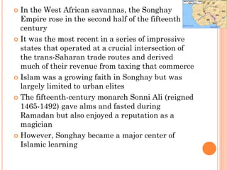  In the West African savannas, the Songhay
Empire rose in the second half of the fifteenth
century
 It was the most recent in a series of impressive
states that operated at a crucial intersection of
the trans-Saharan trade routes and derived
much of their revenue from taxing that commerce
 Islam was a growing faith in Songhay but was
largely limited to urban elites
 The fifteenth-century monarch Sonni Ali (reigned
1465-1492) gave alms and fasted during
Ramadan but also enjoyed a reputation as a
magician
 However, Songhay became a major center of
Islamic learning
 