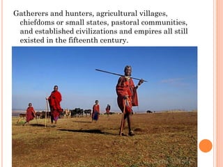 Gatherers and hunters, agricultural villages,
chiefdoms or small states, pastoral communities,
and established civilizations and empires all still
existed in the fifteenth century.
 