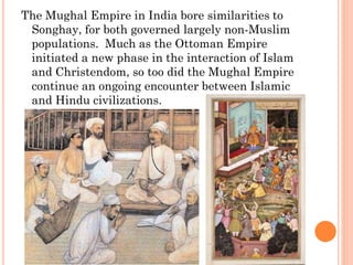 The Mughal Empire in India bore similarities to
Songhay, for both governed largely non-Muslim
populations. Much as the Ottoman Empire
initiated a new phase in the interaction of Islam
and Christendom, so too did the Mughal Empire
continue an ongoing encounter between Islamic
and Hindu civilizations.
 