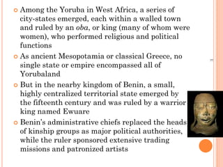  Among the Yoruba in West Africa, a series of
city-states emerged, each within a walled town
and ruled by an oba, or king (many of whom were
women), who performed religious and political
functions
 As ancient Mesopotamia or classical Greece, no
single state or empire encompassed all of
Yorubaland
 But in the nearby kingdom of Benin, a small,
highly centralized territorial state emerged by
the fifteenth century and was ruled by a warrior
king named Ewuare
 Benin’s administrative chiefs replaced the heads
of kinship groups as major political authorities,
while the ruler sponsored extensive trading
missions and patronized artists
E
 