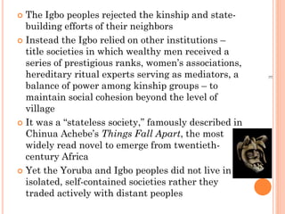  The Igbo peoples rejected the kinship and state-
building efforts of their neighbors
 Instead the Igbo relied on other institutions –
title societies in which wealthy men received a
series of prestigious ranks, women’s associations,
hereditary ritual experts serving as mediators, a
balance of power among kinship groups – to
maintain social cohesion beyond the level of
village
 It was a “stateless society,” famously described in
Chinua Achebe’s Things Fall Apart, the most
widely read novel to emerge from twentieth-
century Africa
 Yet the Yoruba and Igbo peoples did not live in
isolated, self-contained societies rather they
traded actively with distant peoples
E
 