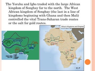 The Yoruba and Igbo traded with the large African
kingdom of Songhay far to the north. The West
African kingdom of Songhay (the last in a line of
kingdoms beginning with Ghana and then Mali)
controlled the vital Trans-Saharan trade routes
or the salt for gold routes.
 