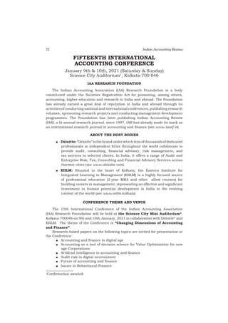 72 Indian Accounting Review
FIFTEENTH INTERNATIONAL
ACCOUNTING CONFERENCE
January 9th & 10th, 2021 (Saturday & Sunday)
Science City Auditorium1
, Kolkata-700 046
IAA RESEARCH FOUNDATION
The Indian Accounting Association (IAA) Research Foundation is a body
constituted under the Societies Registration Act for promoting, among others,
accounting, higher education and research in India and abroad. The Foundation
has already earned a great deal of reputation in India and abroad through its
activities of conducting national and international conferences, publishing research
volumes, sponsoring research projects and conducting management development
programmes. The Foundation has been publishing Indian Accounting Review
(IAR), a bi-annual research journal, since 1997. IAR has already made its mark as
an international research journal in accounting and finance (see www.iaarf.in).
ABOUT THE HOST BODIES
QQ Deloitte:“Deloitte”isthebrandunderwhichtensofthousandsofdedicated
professionals in independent firms throughout the world collaborate to
provide audit, consulting, financial advisory, risk management, and
tax services to selected clients. In India, it offers a range of Audit and
Enterprise Risk, Tax, Consulting and Financial Advisory Services across
thirteen cities (see www.deloitte.com).
QQ EIILM: Situated in the heart of Kolkata, the Eastern Institute for
Integrated Learning in Management (EIILM) is a highly focused source
of professional education (2-year MBA and other allied courses) for
building careers in management, representing an effective and significant
investment in human potential development in India in the evolving
context of the world (see www.eiilm.kolkata)
CONFERENCE THEME AND VENUE
The 15th International Conference of the Indian Accounting Association
(IAA) Research Foundation will be held at the Science City Mini Auditorium*,
Kolkata-700046 on 9th and 10th January, 2021 in collaboration with Deloitte* and
EIILM. The theme of the Conference is “Changing Dimensions of Accounting
and Finance”.
Research-based papers on the following topics are invited for presentation at
the Conference:
QQ Accounting and finance in digital age
QQ Accounting as a tool of decision science for Value Optimization for new
age Corporations
QQ Artificial intelligence in accounting and finance
QQ Audit risk in digital environment
QQ Future of accounting and finance
QQ Issues in Behavioural Finance
1
Confirmation awaited.
 
