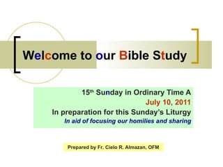 W e l c ome to  o ur  B ible S t udy 15 th  Su n day in Ordinary Time A July 10, 2011 In preparation for this Sunday’s Liturgy In aid of focusing our homilies and sharing Prepared by Fr. Cielo R. Almazan, OFM 