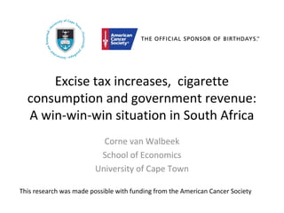 Excise tax increases, cigarette
consumption and government revenue:
A win-win-win situation in South Africa
Corne van Walbeek
School of Economics
University of Cape Town
This research was made possible with funding from the American Cancer Society
 
