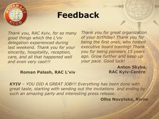 Feedback

Thank you, RAC Kyiv, for so many     Thank you for great organization
good things which the L’viv          of your birthday! Thank you for
delegation experienced during        being the first ones, who hosted
last weekend. Thank you for your     executive board training! Thank
sincerity, hospitality, reception,   you for being pioneers 15 years
care, and all that happened well     ago. Grow further and keep up
and even very cool!!!                your pace. Good luck!
                                                     Anton Skyba,
      Roman Palash, RAC L’viv                     RAC Kyiv-Centre


KYIV – YOU DID A GREAT JOB!!! Everything has been done with
great taste, starting with sending out the invitations and ending by
such an amazing party and interesting press release.
                                               Olha Novytska, Rivne
 