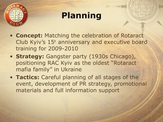 Planning

• Concept: Matching the celebration of Rotaract
  Club Kyiv’s 15th anniversary and executive board
  training for 2009-2010
• Strategy: Gangster party (1930s Chicago),
  positioning RAC Kyiv as the oldest “Rotaract
  mafia family” in Ukraine
• Tactics: Careful planning of all stages of the
  event, development of PR strategy, promotional
  materials and full information support
 