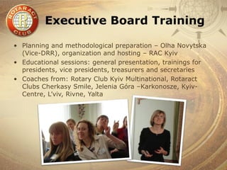 Executive Board Training

• Planning and methodological preparation – Olha Novytska
  (Vice-DRR), organization and hosting – RAC Kyiv
• Educational sessions: general presentation, trainings for
  presidents, vice presidents, treasurers and secretaries
• Coaches from: Rotary Club Kyiv Multinational, Rotaract
  Clubs Cherkasy Smile, Jelenia Góra –Karkonosze, Kyiv-
  Centre, L’viv, Rivne, Yalta
 