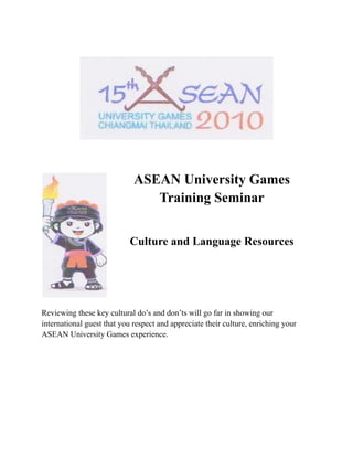 ASEAN University Games
                                Training Seminar


                            Culture and Language Resources




Reviewing these key cultural do’s and don’ts will go far in showing our
international guest that you respect and appreciate their culture, enriching your
ASEAN University Games experience.
 