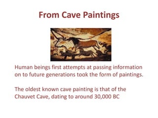 Human beings first attempts at passing information on to future generations took the form of paintings. The oldest known cave painting is that of the Chauvet Cave, dating to around 30,000 BCFrom Cave Paintings 