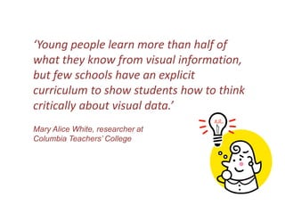 ‘Young people learn more than half of what they know from visual information, but few schools have an explicit curriculum to show students how to think critically about visual data.’Mary Alice White, researcher at Columbia Teachers’ College