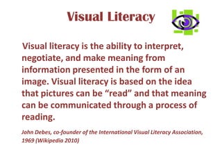 Visual Literacy    Visual literacy is the ability to interpret, negotiate, and make meaning from information presented in the form of an image. Visual literacy is based on the idea that pictures can be “read” and that meaning can be communicated through a process of reading.John Debes, co-founder of the International Visual Literacy Association, 1969 (Wikipedia 2010)					