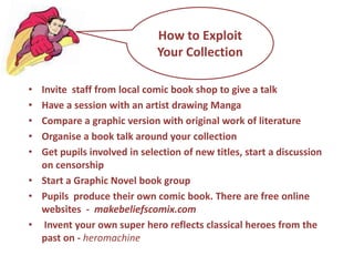 Comics, Graphic Novels and MangaAll use 'sequential art’ frames  with speech bubblesCinematic format reflects film and computer games Have visual ‘permanence’ unlike film, time moves at the pace of the readerManga originated in Japan and subversively reads from right to left from back to front which appeals to pupilsNo longer seen as controversial a growing number are suitable for children (list of publishers and titles in pack)