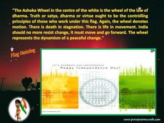 "The Ashoka Wheel in the centre of the white is the wheel of the law of dharma. Truth or satya, dharma or virtue ought to be the controlling principles of those who work under this flag. Again, the wheel denotes motion. There is death in stagnation. There is life in movement. India should no more resist change, it must move and go forward. The wheel represents the dynamism of a peaceful change."Flag Hoisting