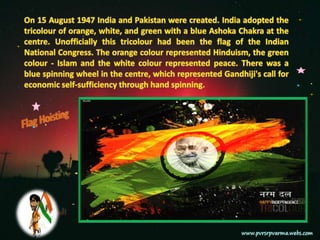 On 15 August 1947 India and Pakistan were created. India adopted the tricolour of orange, white, and green with a blue Ashoka Chakra at the centre. Unofficially this tricolour had been the flag of the Indian National Congress. The orange colour represented Hinduism, the green colour - Islam and the white colour represented peace. There was a blue spinning wheel in the centre, which represented Gandhiji's call for economic self-sufficiency through hand spinning.Flag Hoisting
