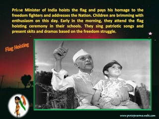 Prime Minister of India hoists the flag and pays his homage to the freedom fighters and addresses the Nation. Children are brimming with enthusiasm on this day. Early in the morning, they attend the flag hoisting ceremony in their schools. They sing patriotic songs and present skits and dramas based on the freedom struggle.Flag Hoisting