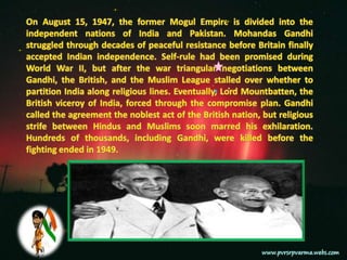 On August 15, 1947, the former Mogul Empire is divided into the independent nations of India and Pakistan. Mohandas Gandhi struggled through decades of peaceful resistance before Britain finally accepted Indian independence. Self-rule had been promised during World War II, but after the war triangular negotiations between Gandhi, the British, and the Muslim League stalled over whether to partition India along religious lines. Eventually, Lord Mountbatten, the British viceroy of India, forced through the compromise plan. Gandhi called the agreement the noblest act of the British nation, but religious strife between Hindus and Muslims soon marred his exhilaration. Hundreds of thousands, including Gandhi, were killed before the fighting ended in 1949.