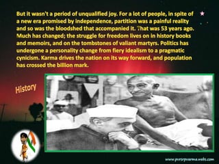 But it wasn't a period of unqualified joy. For a lot of people, in spite of a new era promised by independence, partition was a painful reality and so was the bloodshed that accompanied it. That was 53 years ago. Much has changed; the struggle for freedom lives on in history books and memoirs, and on the tombstones of valiant martyrs. Politics has undergone a personality change from fiery idealism to a pragmatic cynicism. Karma drives the nation on its way forward, and population has crossed the billion mark.
