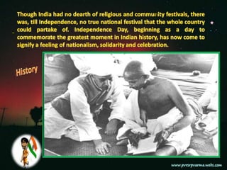 Though India had no dearth of religious and community festivals, there was, till Independence, no true national festival that the whole country could partake of. Independence Day, beginning as a day to commemorate the greatest moment in Indian history, has now come to signify a feeling of nationalism, solidarity and celebration.