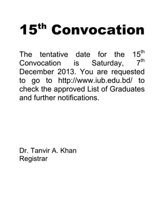 15 Convocation
th

The tentative date for the 15th
Convocation
is
Saturday,
7th
December 2013. You are requested
to go to http://www.iub.edu.bd/ to
check the approved List of Graduates
and further notifications.

Dr. Tanvir A. Khan
Registrar

 