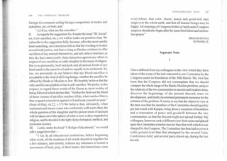 SUPPLEMENTARY NOTE	187
186	THE COMMUNAL PROBLEM
foreign Government aiding foreign competitors in trades and
industries, etc; or both; and
" (c) If so, what are the remedies."
H. As regards the suggestion No. 8 under the head "TR. Social"
(re. Cow-sacrifice, etc.), we wish to make our position clear. We
subscribe to the suggestion fully, because, after the most careful
heart-searching, our conscience tells us that the wording is in strict
accord with justice, and that so long as Hindus continue *to offer
sacrifices of any animals themselves, and sell cattle to butchers, as
they do, they cannot justly claim injunction against any others in
respect of cow-sacrifices or cattle slaughter in the name of religion.
But to us personally, beef and pork and all animal foods of any
kind stand on the same level and are equally to be eschewed. So,
too, we personally do not believe that any blood-sacrifice is
acceptable to the God of all living beings, whether the sacrifice be
offered by Hindu or Muslim or Jew. We humbly believe that the
only sacrifice acceptable to him is self-sacrifice. We prefer, in this
respect, to regard those words of the Quran as most worthy of
being followed which declare that, "Neither the flesh nor the blood
of these victims of sacrifice reaches Allah; what reaches Him is
that ye guard yourselves against evil and keep yourselves pure."
(Sura al-Hajj, ch.22, v.37) We believe that, ultimately, when
sentiment and reason come into conformity with each other, the
whole question of the slaughter and the preservation of animals
will be taken out of the sphere of what is now-a-days regarded as
religion, and be decided in the light of psychological, medical, and
economic science.
III. Lastly, under the head "I. Religio-Educational," we would
add a suggestion that-
" I (a). In all educational institutions, before beginning
other work, all the students of all creeds should sit together for
a few minutes, and silently, without any utterance of sound or
movement of limb, pray, in their hearts, that hatred may cease
everywhere, that salm, shanti, peace and good-will may
reign over the whole earth, and that all human beings may be
happy. All meetings of Congress bodies or held under Congress
auspices should also begin after the same brief silent and motion-
less prayer."
BHAGAVAN DAS
SUNDARLAL
Separate Note
I
I have differed from my colleagues in the view which they have
taken of the scope of the task entrusted to our Committee by the
Congress under its Resolution of the 30th March. My view has
been that the Congress did not contemplate that we should
compass the whole range of the Hindu-Muslim problem, analyze
the relations of the two communities in ancient and modem times,
discover the beginnings of the present discord, trace its
development, and finally recommend permanent measures for the
solution of the problem. It seems to me that the object in view at
the time was that the members of the Committee should quickly
get into touch with Kanpur, bring about a cessation of hostilities
and a restoration of peace and goodwill between the two
communities, so that the discord might not spread further. My
colleagues, however, took a different view from mine and placed
upon the Committee a burden heavier than that with which it was
charged by the Congress. The Committee has thus had to cover a
wider ground even than that attempted by the several Unity
Conferences held, and several pacts drawn up, during the last
decade.
 