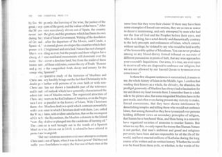 192	THE COMMUNAL PROLI.Ervi
SUPPLEMENTARY NOTE	193
by fou • this gs only; the learning of the wise, the justice of the
great,t tept iyers of the good, and the valour of the brave." After
the M ,ors were mercilessly driven out of Spain, the country
never I nev the glory and the greatness which had been its own
during ther eriod of Moor Government. Writing of the desolation
of Grt zad. , after the departure of the Moors, said Conde, a
Spank rd, VIeternal gloom envelopes the countries which their
preser h. d brightened and enriched. Nature has not changed.
She is is st tiling as ever; but the people and their religion have
chang A.5 Mme mutilated monuments still dominate over the
ruins /hie cover a desolate land; but from the midst of these
monu -lent ., of these cold ruins, comes the cry of Truth: 'Honour
and g. Dry .o the vanquished Arab, decay and misery for the
conqu ;ring Spaniard'."
co nparative study of the histories of Muslims and
Christ ans Try forcibly brings out the fact that Christianity in its
dealir gs v hether with persons of its own faith or with non-
Chris ians has not shown a hundredth part of the tolerance
and each i of outlook which have generally characterized the
admit istrf lion of Muslim rulers. The organized atrocities of
Chris anr Dwers on the Red Indians of America, or on the Negro
race 1 ave to parallel in the history of Islam. With Christians
them elve Muslims dealt in a spirit which contrasts powerfully
with tie m inner in which Christians dealt with them. Leo, called
the W se, r slates, with evident satisfaction, that on the reconquest
of Cr te b the Byzantines, the Muslim colonists in the Island
"were flay xl alive or plunged into the cauldrons of burning oil."
The contrast is well brought out in the words of a Spanish
Musl m who, driven out in 1610, is related to have uttered in
.proteE t and in anguish:
Did our victorious ancestors ever once attempt to extirpate
Chris ianity out of Spain, when it was in their power? Did they not
suffer your forefathers to enjoy the free use of their rites at the
same time that they wore their chains? If there may have been
some examples of forced conversions, they are so rare as scarce
to deserve mentioning, and only attempted by men who had
not the fear of God and the Prophet before their eyes, and
who, in so doing, have acted directly and diametrically contrary
to the holy precepts and ordinances of Islam, which cannot,
without sacrilege, be violated by any who would be held worthy
of the honourable epithet of Musalman. You can never produce
among us any blood-thirsty formal tribunal on account of
different pursuasions in points of faith, that any wise approaches
your execrable Inquisitions. Our arms, it is true, are ever open
to receive all who are disposed to embrace our religion, but
we are not allowed by our Sacred Quran to tyrannize over
consciences."
In these few eloquent sentences is summarized, it seems to
me, the whole history of Islam in the Middle Ages. I confess that
reading their history as a whole, the chivalry, the abandon; the
prodigal generosity of Muslims has always had a fascination for
me and drawn my heart towards them. I remember there is a dark
side to the picture also, that some misguided Muslims have in the
past made, and often even during present-day riots try to make,
forced conversions, that they have shown intolerance by
demolishing temples and killing those who would not embrace
Islam, that among themselves they have tyrannized over persons
holding different views on secondary principles of religion,
that Sunnis have butchered Shias, and Shias being in a minority
have organized societies of assassins to murder Sunnis. But
when we say this, we only repeat the truism that Human Nature
is not perfect, that man's ambition and greed and religious
perversity have been and are responsible for all the ills of the
world, and have enacted millions of Karbalas during the long
course of its written and un-written history. Whether the world
ever be freed from these evils, or whether, in the words of the
 