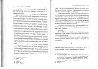 SUPPLEMENTARY NOTE	195
194	THE COMMUNAL PROBLEM
poet Ghalib (Merl to `mir men muzmir hai ek surat kharabi ki)
they are inherent in our very make and composition is an
unanswerable riddle.
But one fact seems to emerge clearly from a synthetic study
of history and psychology, namely, that toleration in religion has
great limitations, and that a spirit of tolerance alone is a weak
safeguard against the propensities to oppress, to plunder, and to
force others to entertain the same opinions as oneself. The Quran
teaches tolerance, "Let there be no compulsion in religion,"87 is its
eternal commandment. And beautifully has the reason for this
commandment be given: "But if thy Lord had pleased, verily all
who are in the world would have believed together. Wilt thou then
compel men to become believers?"88 The Bible teaches tolerance
and forgiveness in these noble words: "Whoever smite thee on
thy right cheek, turn to him the other also."" The Commandment
in the Quran, "Recompense evil with that which is better,"9° is
almost a paraphrase of the Christian commandment. The same
idea is expressed with greater fullness of imagery in the following
words of the Quran: "And a Paradise vast as the heavens and the
earth, was prepared for those who mastered their anger and forgave
others."91
These great precepts have, we know, acted as powerful
brakes when, roused by anger or lust of wealth or power,
Muslims and Christians have brought misery and desolation to
the homes of their brother-men. In the case of Muslims, as shown
above, the commandment of Mohammad has received greater
reverence in action than the Christians have shown to that of the
87. Koran, ii. 256.
88. Ibid, x. 99.
89. Matthew v. 1-4.
90. Koran, xli. 34.
91. Ibid, id. 133-134.
Christ.92 But the fair-minded amongst Muslims will readily admit
that their history also is defaced with dark deeds of bloodshed
and rapine committed in the name of religion.
For the future, however, a more active principle of life than
mere toleration will have to possess the hearts of men before they
can rise to the full glories of which we catch glimpses now and
again in isolated acts of great individuals. The spirit of toleration
will have to rise still higher, and evolve into a synthetic and rational
view of religion and a sympathetic recognition of the essential
goodness of religions other than your own.
"Howsoever men approach Me," says the Bhagavad Gita,
"even so do I welcome them, for the path men take from every
side is Mine, 0 Partha."93
And again—
"0 son of Kunti: even the devotees of other deities who
worship full of faith, they also worship Me, though not according
to the established custom."94
It is in the recognition of this great principle in dealing with
persons professing different faiths that peace, progress and
happiness lies.
m
In the first chapter of the part relating to Kanpur Riots, there is a
marginal heading, 'Effect of Communalism on Congress.'
92. Christian soldiers have often converted Christ from the prophet of
mercy and love that he was into a kind of war-lord guiding and help-
ing them in theil ferocious battles. During the crusades the portrait of
Christ was actually painted on the banners of Christian knights when
they went out to fight the Muslims in Jerusalem.
93. Bhagavad-Gita, iv. 11.
94. Ibid, ix. 23.
 