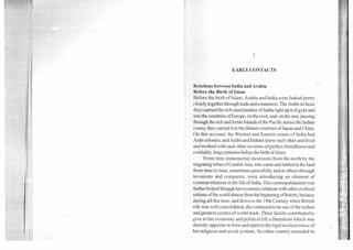 1
EARLY CONTACTS
Relations between India and Arabia
Before the Birth of Islam
Before the birth of Islam, Arabia and India were linked pretty
closely together through trade and commerce. The Arabs in those
clays carried the rich merchandise of India right up to Egypt and
into the countries ofEurope, on the west, and, on the east, passing
through the rich and fertile Islands of the Pacific across the Indian
coasts, they carried it to the distant countries of Japan and China.
On this account, the Western and Eastern coasts of India had
Arab colonies, and Arabs and Indians knew each other and lived
and worked with each other on terms of perfect friendliness and
cordiality, long centuries before the birth of Islam.
From time immemorial incursions from the north by the
migrating tribes of Central Asia, who came and settled in the land
from time to time, sometimes peacefully and at others through
invasions and conquests, were introducing an element of
cosmopolitanism in the life of India. This cosmopolitanism was
further helped throjigh her economic relations with other civilized
nations of the world almost from the beginning of history, because
during all this time, and down to the 19thCentury when British
rule was well consolidated, she continued to be one of the richest
and greatest centres of world-trade. These factors contributed to
give to her economic and political life a liberalism which was
directly opposite in form and spirit to the rigid exclusiveness of
her religious and social systems. No other country extended its
 